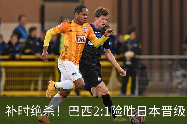 补时绝杀！巴西2:1险胜日本晋级16强 日本男足虽败犹荣