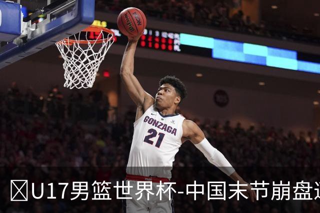 🏀U17男篮世界杯-中国末节崩盘遭加拿大逆转 狂丢35个后场篮板
